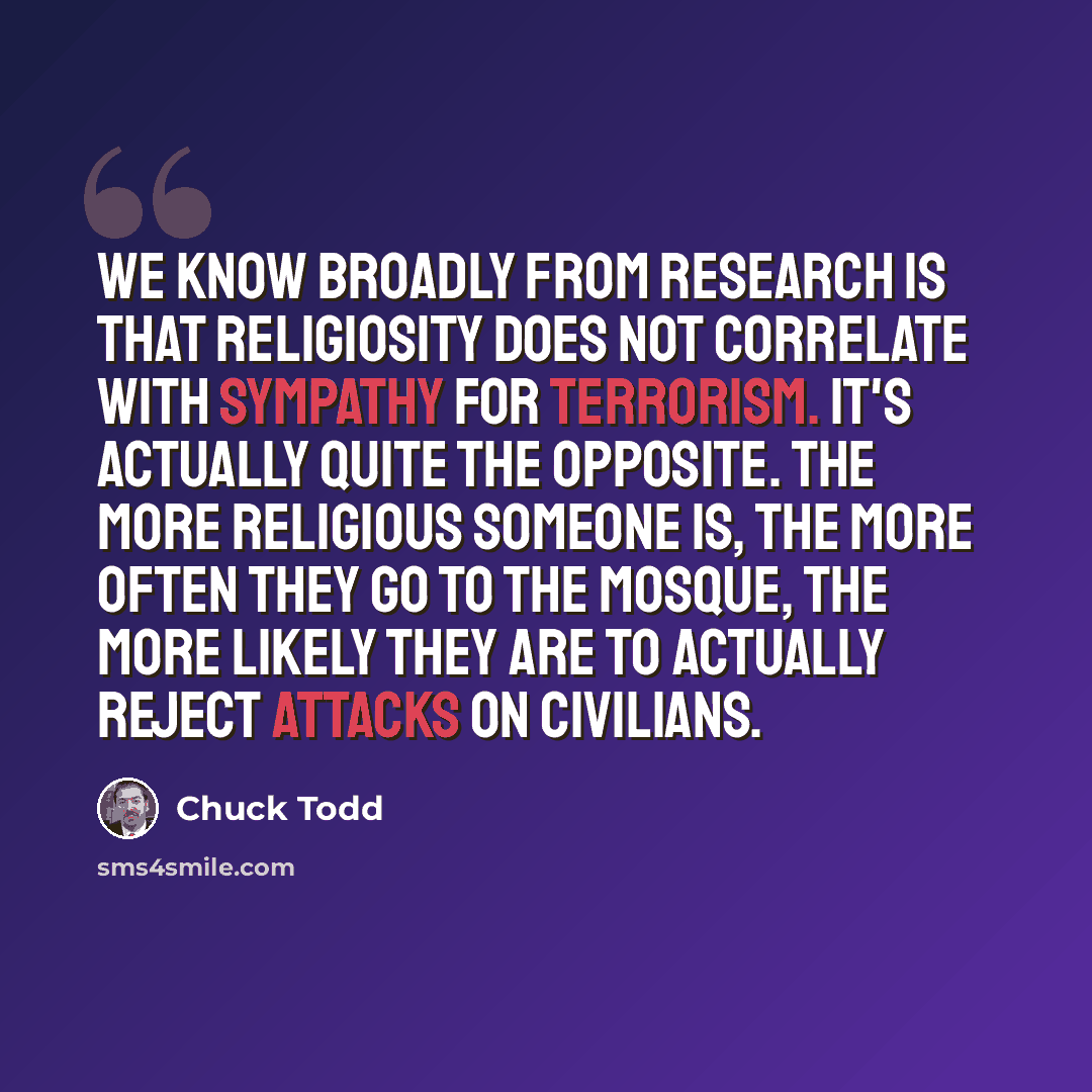 “We know broadly from research is that religiosity does not correlate with sympathy for terrorism. It's actually quite the opposite. The more religious someone is, the more often they go to the mosque, the more likely they are to actually reject attacks on civilians.” quote by Chuck Todd