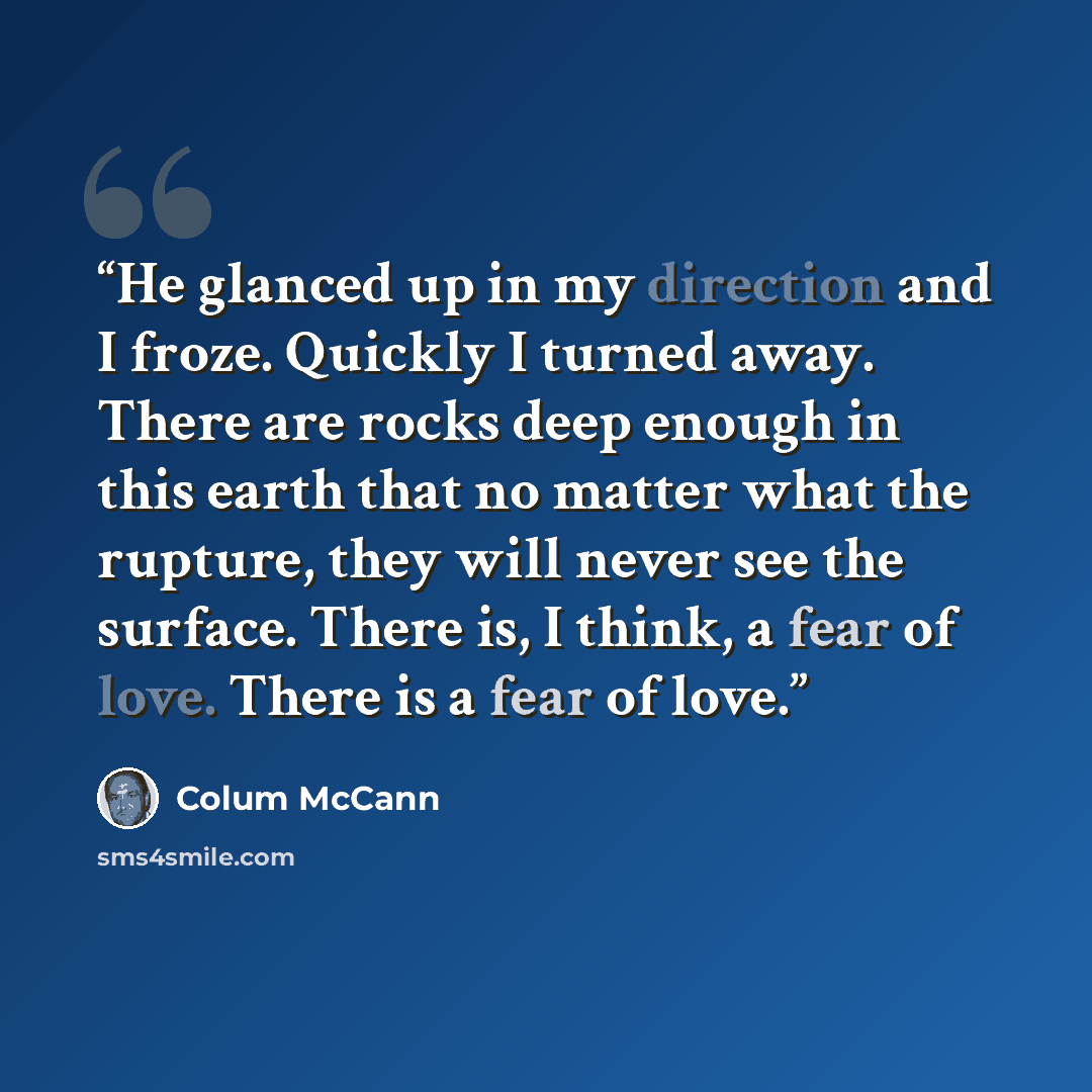 “He glanced up in my direction and I froze. Quickly I turned away. There are rocks deep enough in this earth that no matter what the rupture, they will never see the surface. There is, I think, a fear of love. There is a fear of love.” quote by Colum McCann