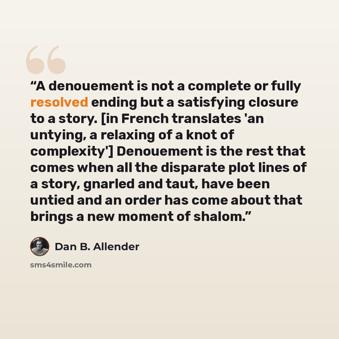 “A denouement is not a complete or fully resolved ending but a satisfying closure to a story. [in French translates 'an untying, a relaxing of a knot of complexity'] Denouement is the rest that comes when all the disparate plot lines of a story, gnarled and taut, have been untied and an order has…” quote by Dan B. Allender