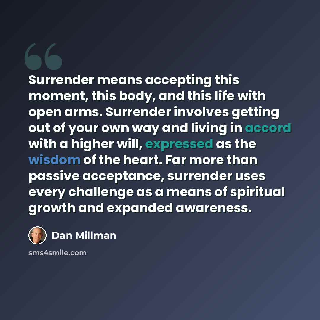 “Surrender means accepting this moment, this body, and this life with open arms. Surrender involves getting out of your own way and living in accord with a higher will, expressed as the wisdom of the heart. Far more than passive acceptance, surrender uses every challenge as a means of spiritual…” quote by Dan Millman