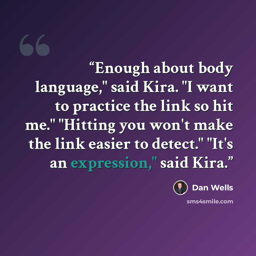 “Enough about body language," said Kira. "I want to practice the link so hit me." "Hitting you won't make the link easier to detect." "It's an expression," said Kira.” quote by Dan Wells