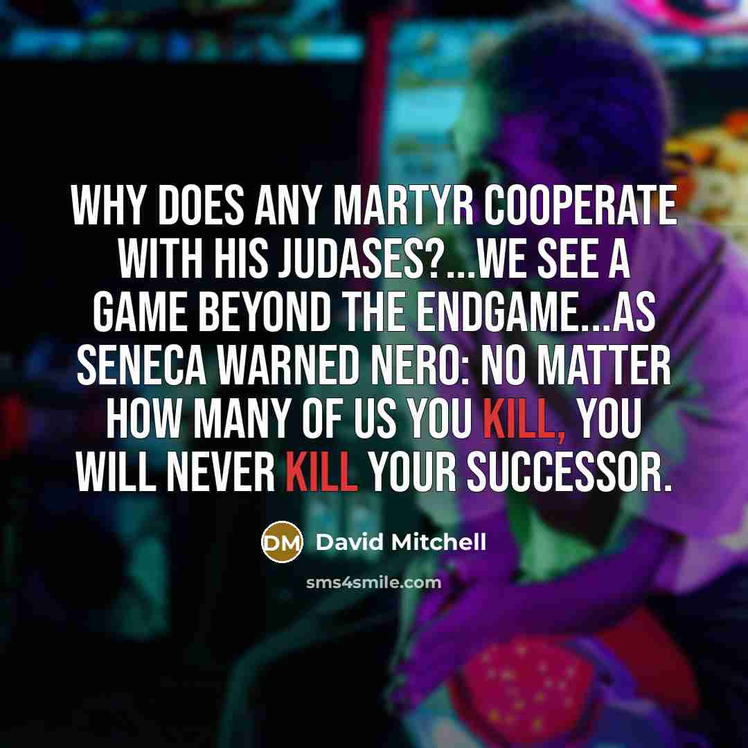 “Why does any martyr cooperate with his judases?...We see a game beyond the endgame...As Seneca warned Nero: No matter how many of us you kill, you will never kill your successor.” quote by David Mitchell