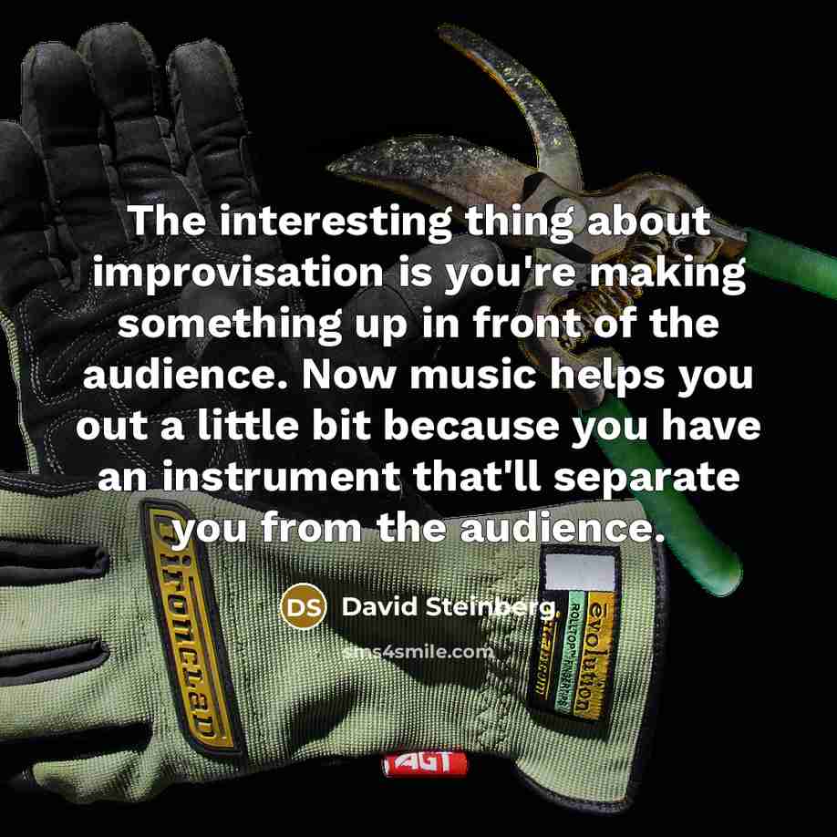 “The interesting thing about improvisation is you're making something up in front of the audience. Now music helps you out a little bit because you have an instrument that'll separate you from the audience.” quote by David Steinberg