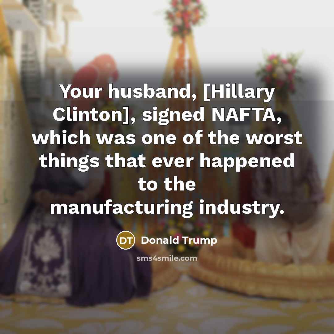 “Your husband, [Hillary Clinton], signed NAFTA, which was one of the worst things that ever happened to the manufacturing industry.” quote by Donald Trump