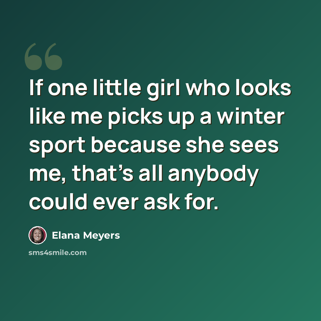 “If one little girl who looks like me picks up a winter sport because she sees me, that's all anybody could ever ask for.” quote by Elana Meyers