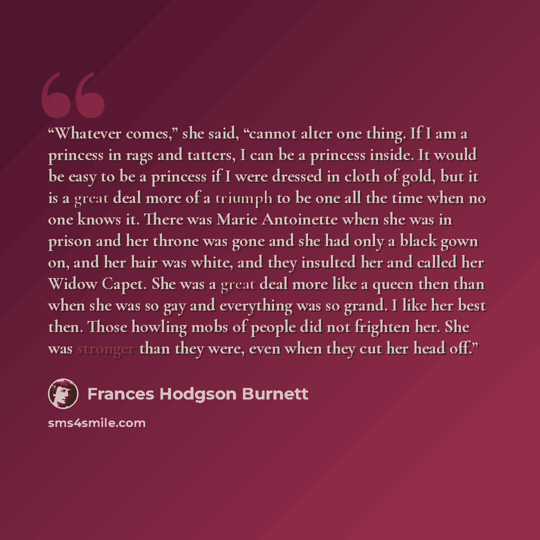 “Whatever comes,” she said, “cannot alter one thing. If I am a princess in rags and tatters, I can be a princess inside. It would be easy to be a princess if I were dressed in cloth of gold, but it is a great deal more of a triumph to be one all the time when no one knows it. There was Marie…” quote by Frances Hodgson Burnett
