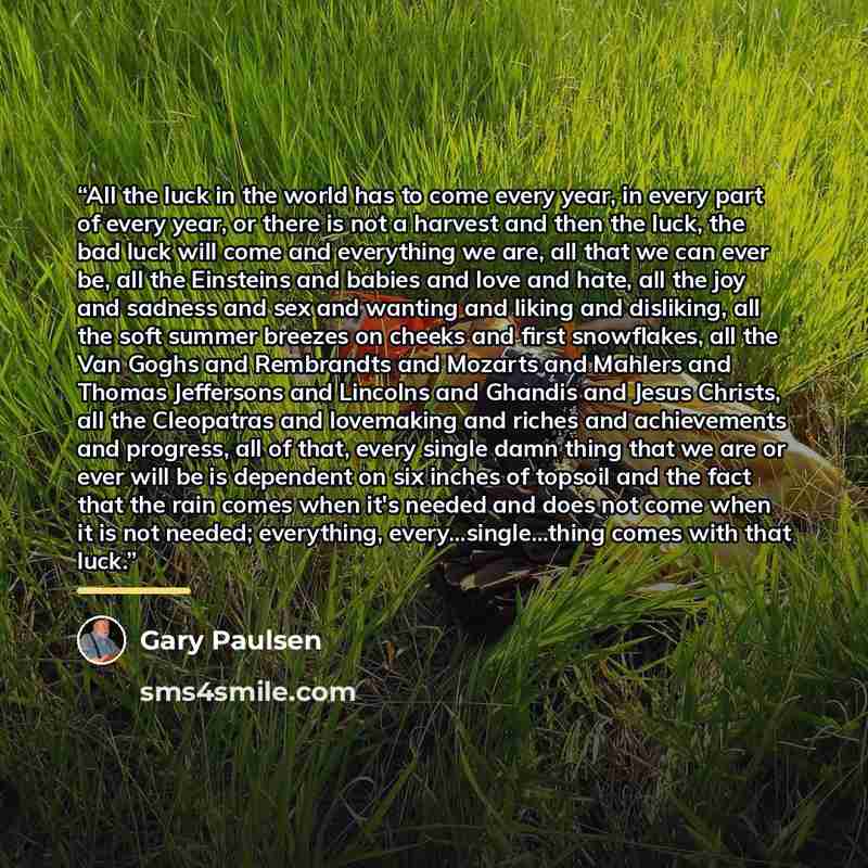 “All the luck in the world has to come every year, in every part of every year, or there is not a harvest and then the luck, the bad luck will come and everything we are, all that we can ever be, all the Einsteins and babies and love and hate, all the joy and sadness and sex and wanting and liking…” quote by Gary Paulsen