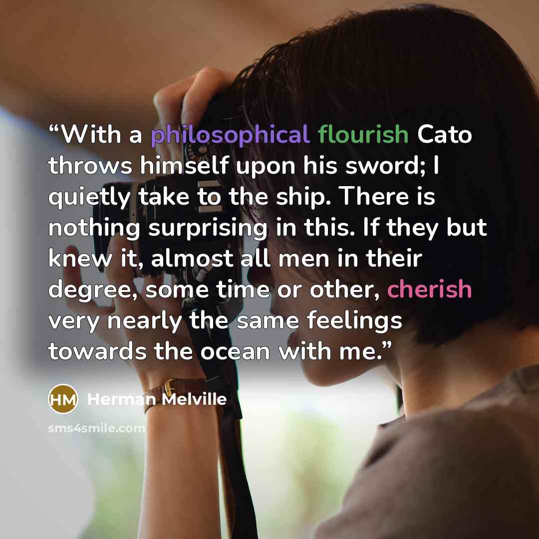 “With a philosophical flourish Cato throws himself upon his sword; I quietly take to the ship. There is nothing surprising in this. If they but knew it, almost all men in their degree, some time or other, cherish very nearly the same feelings towards the ocean with me.” quote by Herman Melville