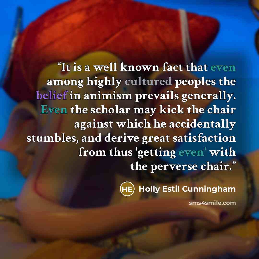 “It is a well known fact that even among highly cultured peoples the belief in animism prevails generally. Even the scholar may kick the chair against which he accidentally stumbles, and derive great satisfaction from thus 'getting even' with the perverse chair.” quote by Holly Estil Cunningham