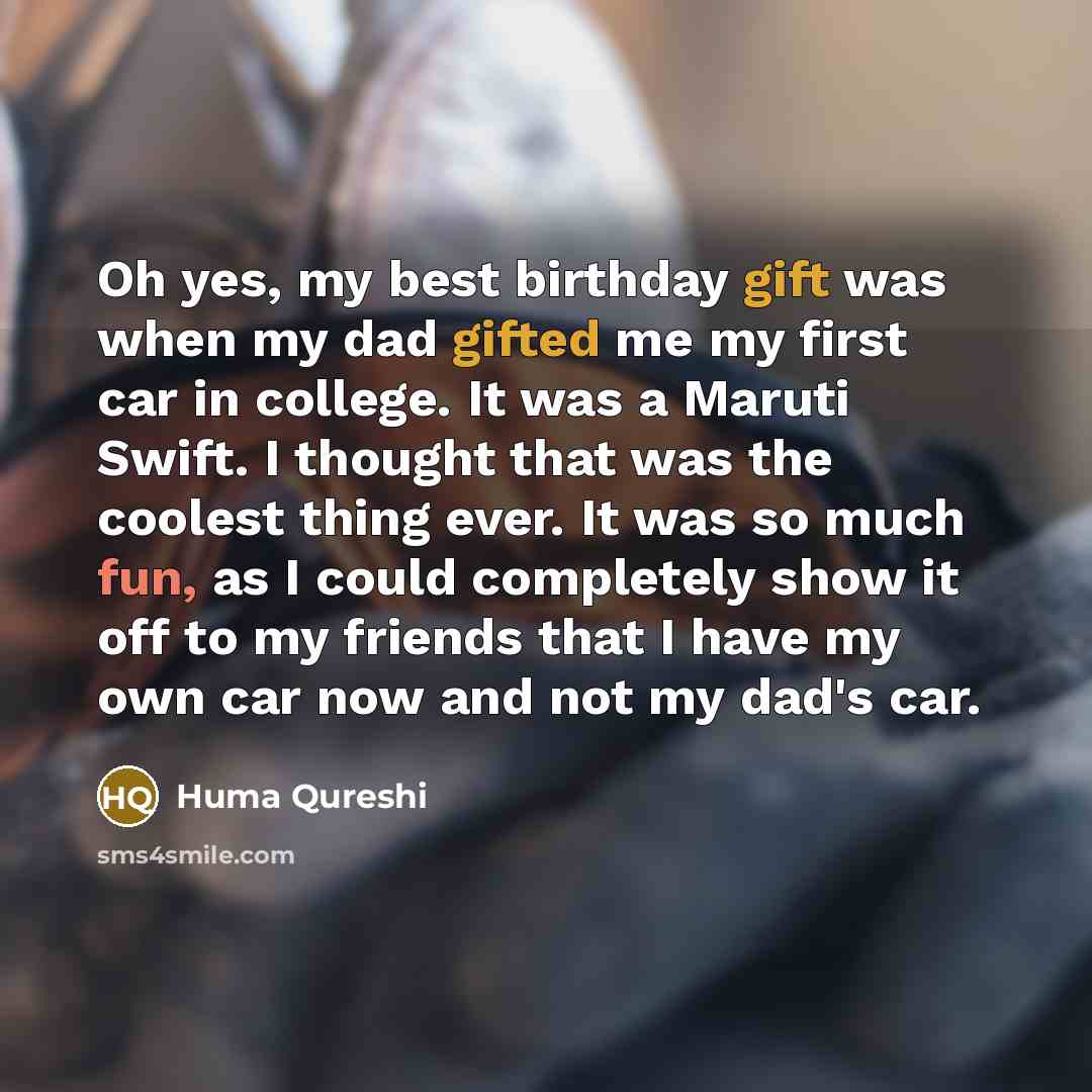“Oh yes, my best birthday gift was when my dad gifted me my first car in college. It was a Maruti Swift. I thought that was the coolest thing ever. It was so much fun, as I could completely show it off to my friends that I have my own car now and not my dad's car.” quote by Huma Qureshi