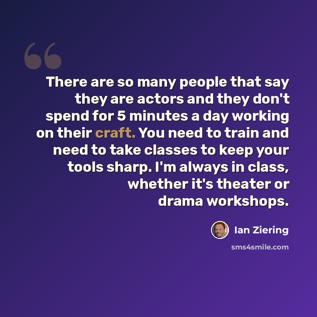 “There are so many people that say they are actors and they don't spend for 5 minutes a day working on their craft. You need to train and need to take classes to keep your tools sharp. I'm always in class, whether it's theater or drama workshops.” quote by Ian Ziering