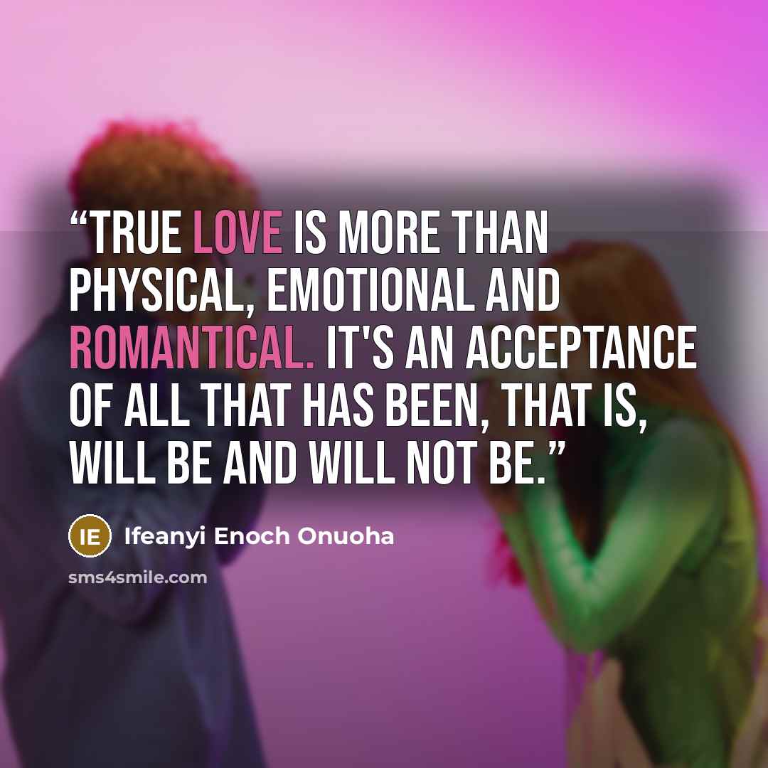 “True love is more than physical, emotional and romantical. It's an acceptance of all that has been, that is, will be and will not be.” quote by Ifeanyi Enoch Onuoha