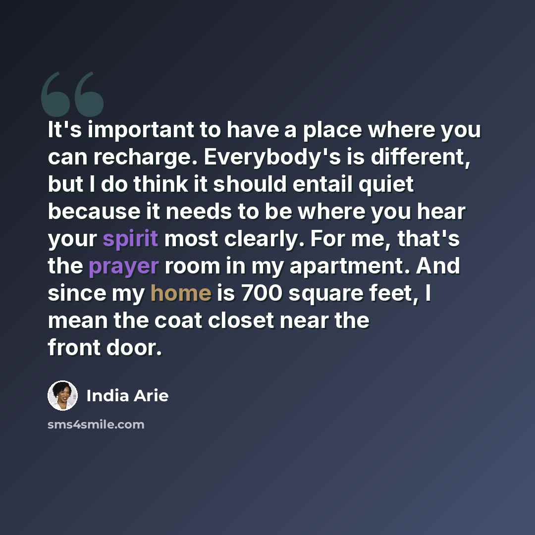 “It's important to have a place where you can recharge. Everybody's is different, but I do think it should entail quiet because it needs to be where you hear your spirit most clearly. For me, that's the prayer room in my apartment. And since my home is 700 square feet, I mean the coat closet near…” quote by India Arie