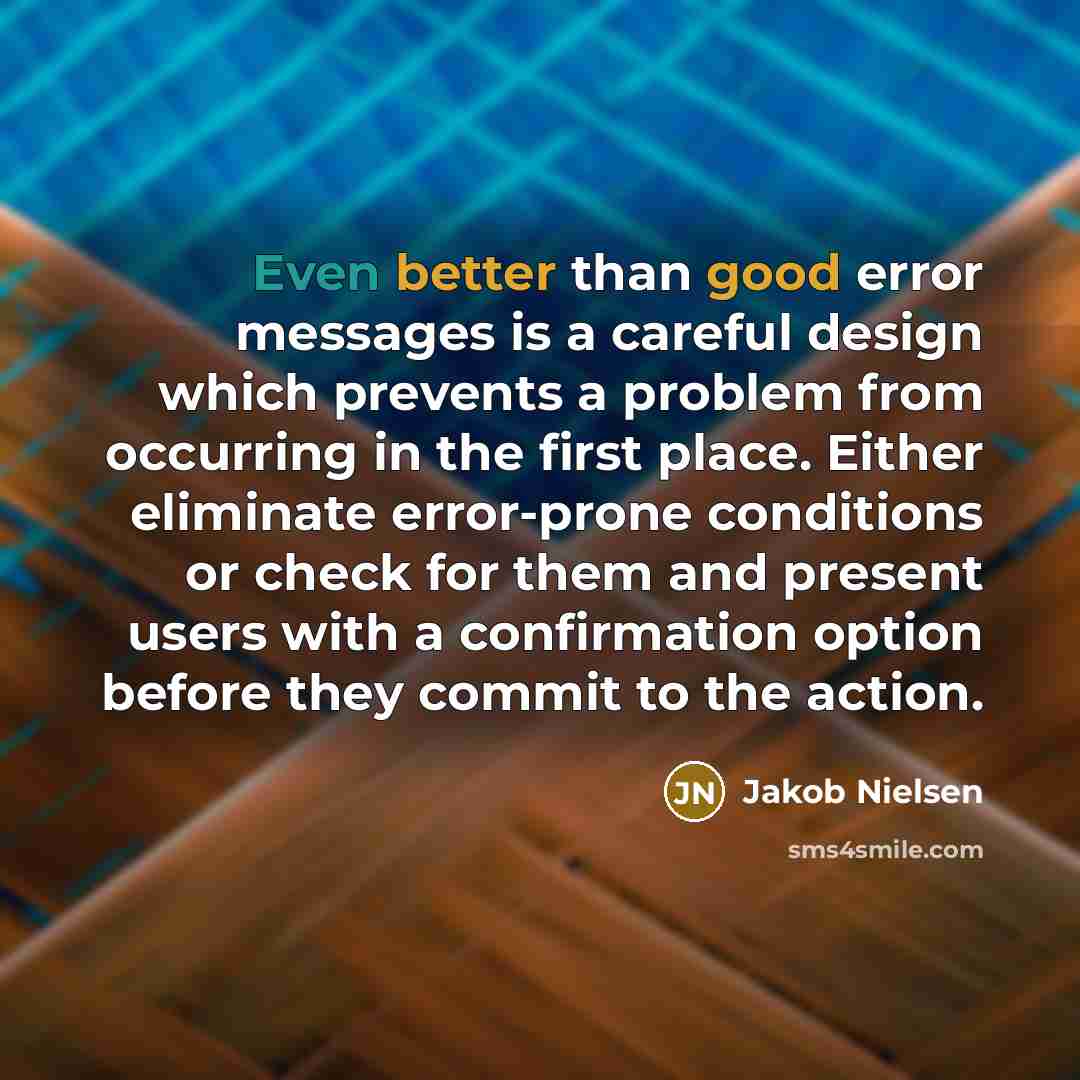 “Even better than good error messages is a careful design which prevents a problem from occurring in the first place. Either eliminate error-prone conditions or check for them and present users with a confirmation option before they commit to the action.” quote by Jakob Nielsen