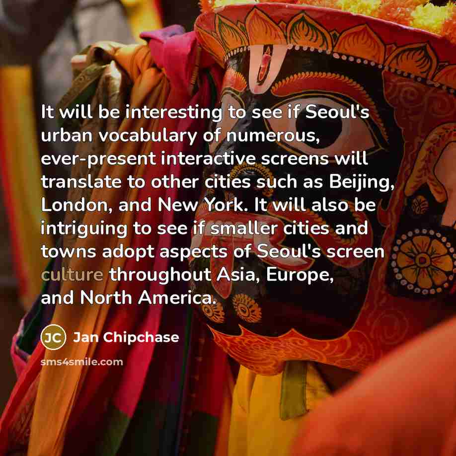 “It will be interesting to see if Seoul's urban vocabulary of numerous, ever-present interactive screens will translate to other cities such as Beijing, London, and New York. It will also be intriguing to see if smaller cities and towns adopt aspects of Seoul's screen culture throughout Asia…” quote by Jan Chipchase