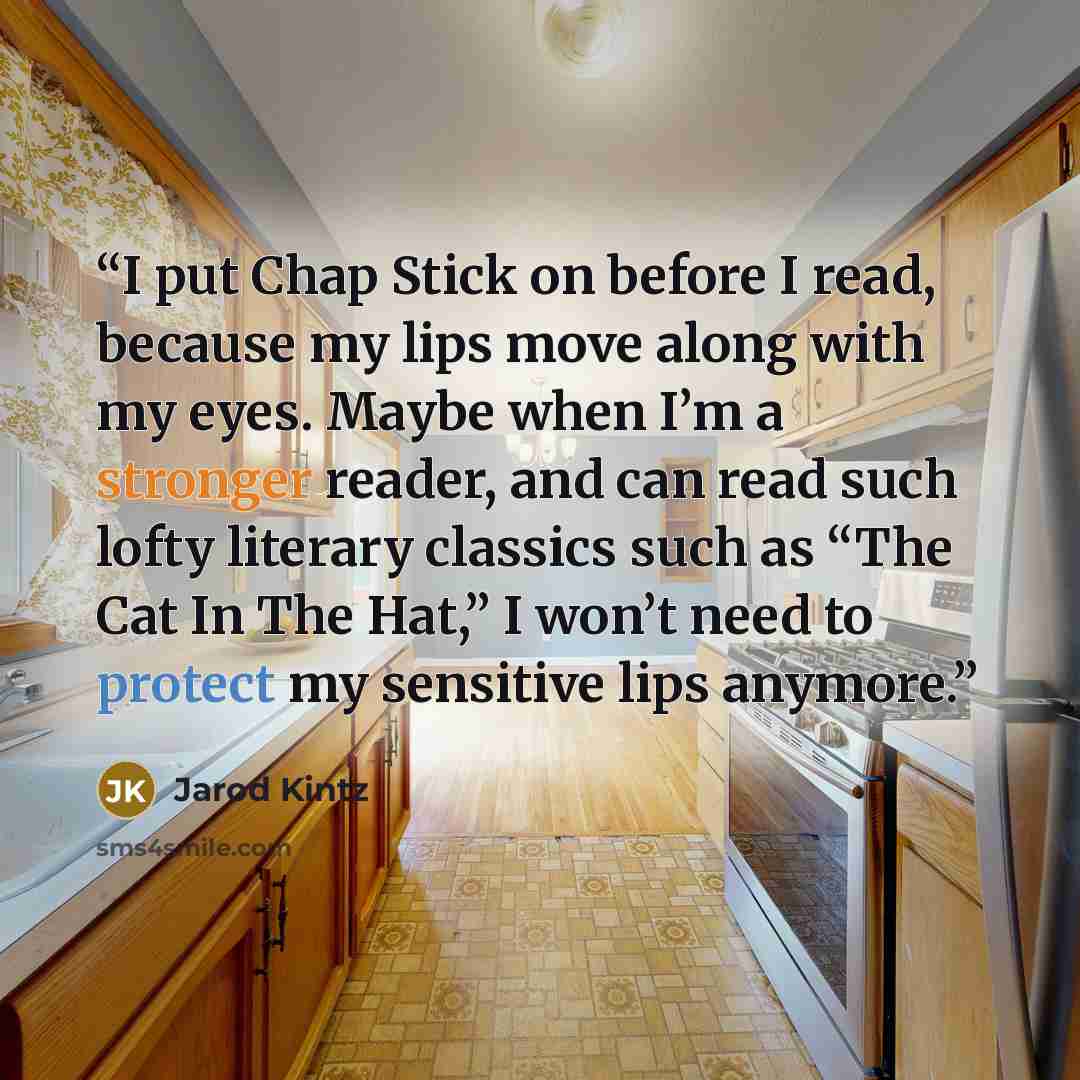 “I put Chap Stick on before I read, because my lips move along with my eyes. Maybe when I’m a stronger reader, and can read such lofty literary classics such as “The Cat In The Hat,” I won’t need to protect my sensitive lips anymore.” quote by Jarod Kintz