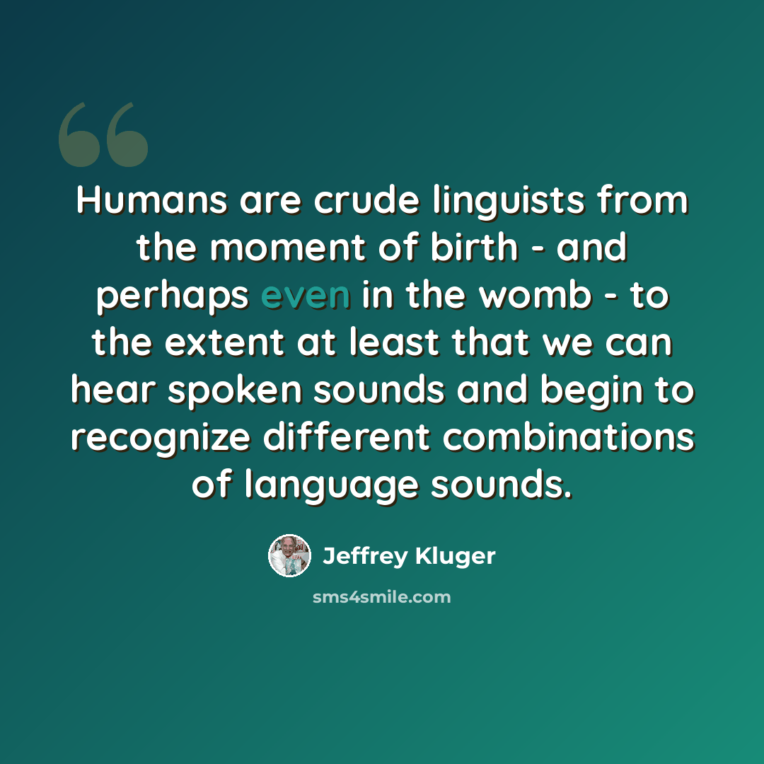 “Humans are crude linguists from the moment of birth - and perhaps even in the womb - to the extent at least that we can hear spoken sounds and begin to recognize different combinations of language sounds.” quote by Jeffrey Kluger
