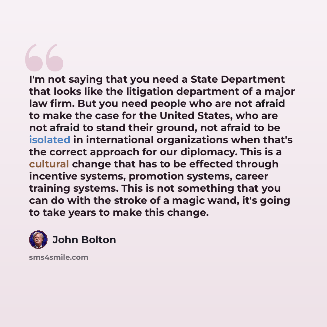 “I'm not saying that you need a State Department that looks like the litigation department of a major law firm. But you need people who are not afraid to make the case for the United States, who are not afraid to stand their ground, not afraid to be isolated in international organizations when…” quote by John Bolton