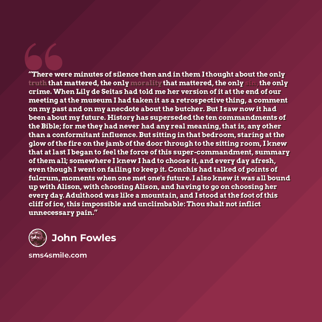 “There were minutes of silence then and in them I thought about the only truth that mattered, the only morality that mattered, the only sin, the only crime. When Lily de Seitas had told me her version of it at the end of our meeting at the museum I had taken it as a retrospective thing, a comment…” quote by John Fowles