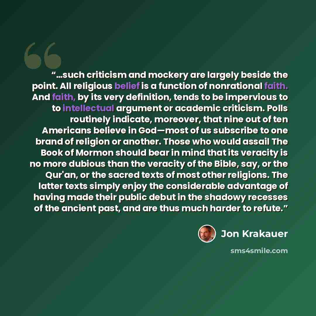 “…such criticism and mockery are largely beside the point. All religious belief is a function of nonrational faith. And faith, by its very definition, tends to be impervious to to intellectual argument or academic criticism. Polls routinely indicate, moreover, that nine out of ten Americans believe…” quote by Jon Krakauer