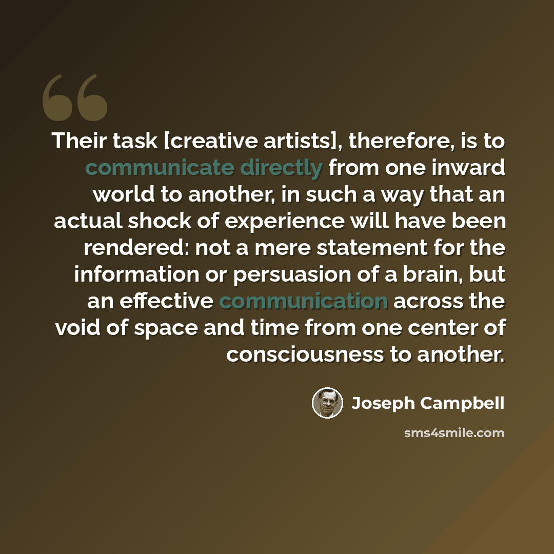 “Their task [creative artists], therefore, is to communicate directly from one inward world to another, in such a way that an actual shock of experience will have been rendered: not a mere statement for the information or persuasion of a brain, but an effective communication across the void of…” quote by Joseph Campbell