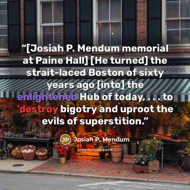 “[Josiah P. Mendum memorial at Paine Hall] [He turned] the strait-laced Boston of sixty years ago [into] the enlightened Hub of today, . . . to 'destroy bigotry and uproot the evils of superstition.” quote by Josiah P. Mendum