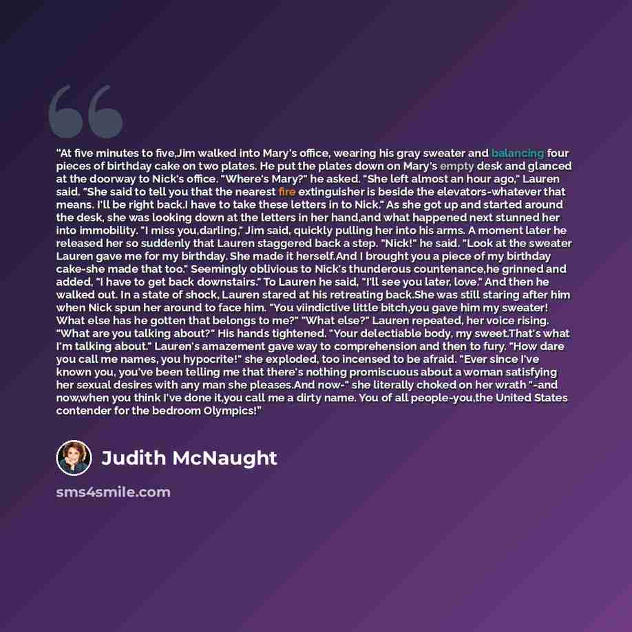 “At five minutes to five,Jim walked into Mary's office, wearing his gray sweater and balancing four pieces of birthday cake on two plates. He put the plates down on Mary's empty desk and glanced at the doorway to Nick's office. "Where's Mary?" he asked. "She left almost an hour ago," Lauren said…” quote by Judith McNaught