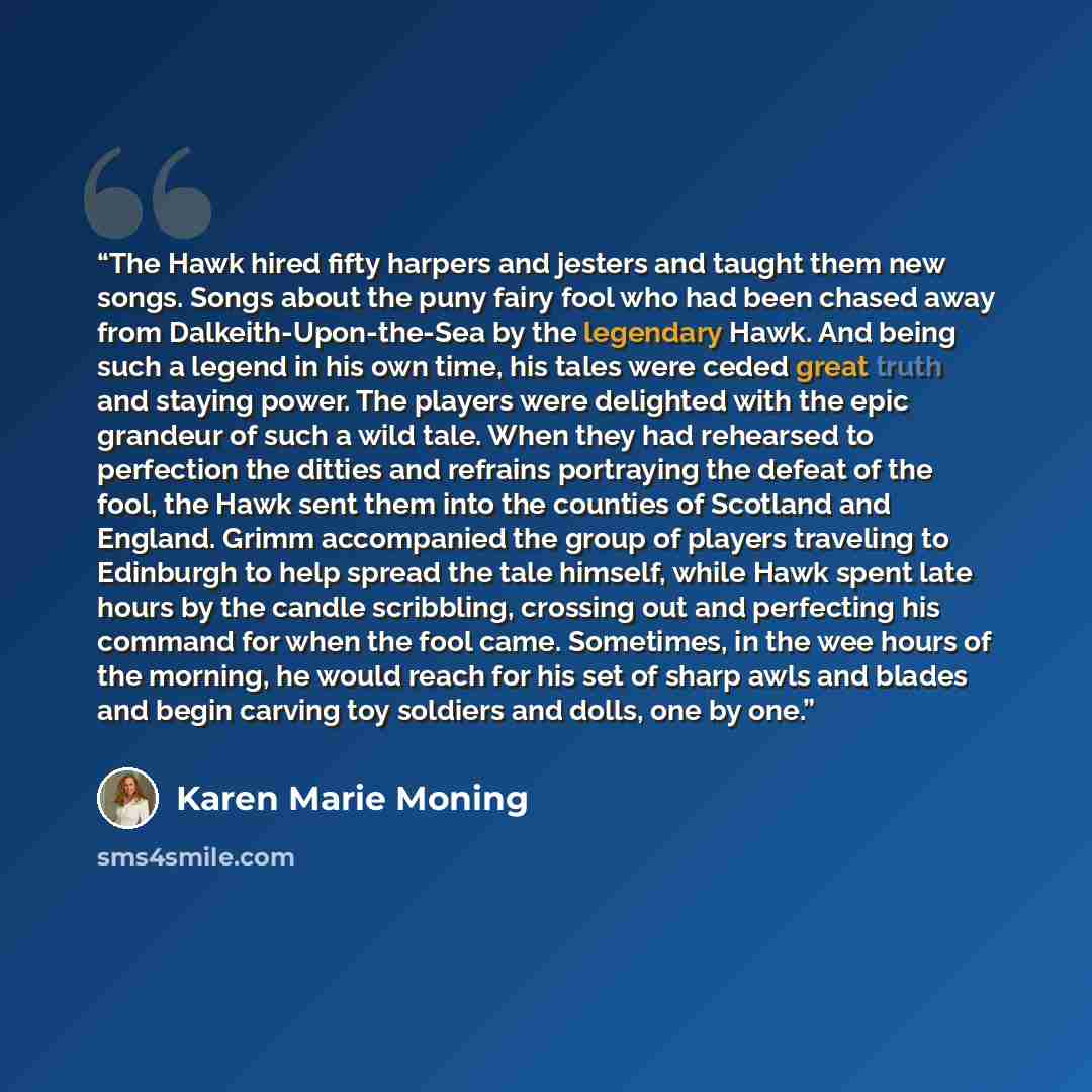 “The Hawk hired fifty harpers and jesters and taught them new songs. Songs about the puny fairy fool who had been chased away from Dalkeith-Upon-the-Sea by the legendary Hawk. And being such a legend in his own time, his tales were ceded great truth and staying power. The players were delighted…” quote by Karen Marie Moning