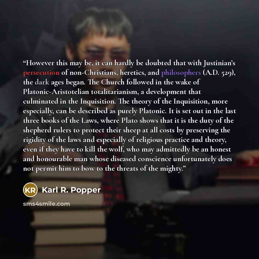 “However this may be, it can hardly be doubted that with Justinian’s persecution of non-Christians, heretics, and philosophers (A.D. 529), the dark ages began. The Church followed in the wake of Platonic-Aristotelian totalitarianism, a development that culminated in the Inquisition. The theory of…” quote by Karl R. Popper