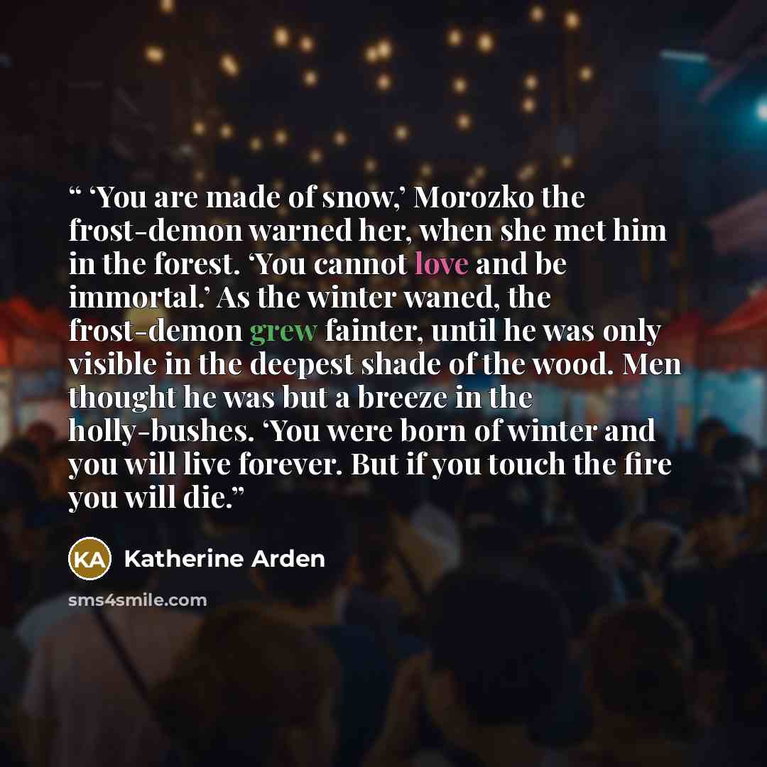 “‘You are made of snow,’ Morozko the frost-demon warned her, when she met him in the forest. ‘You cannot love and be immortal.’ As the winter waned, the frost-demon grew fainter, until he was only visible in the deepest shade of the wood. Men thought he was but a breeze in the holly-bushes. ‘You…” quote by Katherine Arden