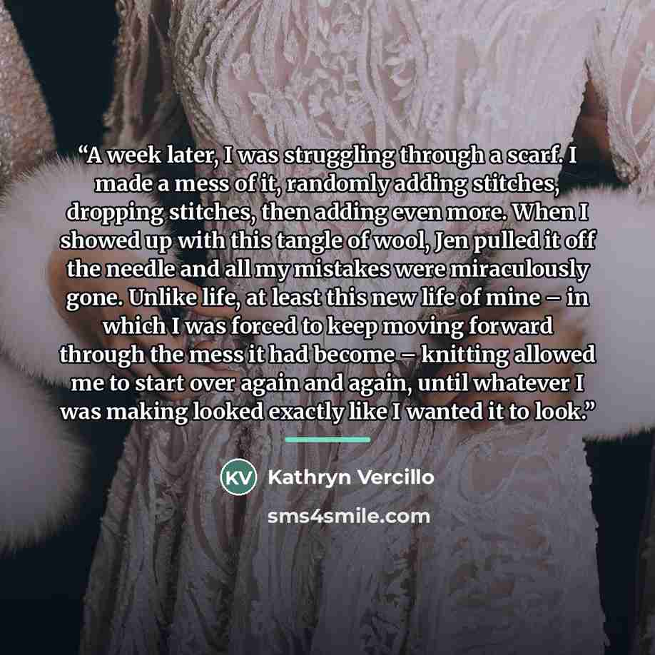 “A week later, I was struggling through a scarf. I made a mess of it, randomly adding stitches, dropping stitches, then adding even more. When I showed up with this tangle of wool, Jen pulled it off the needle and all my mistakes were miraculously gone. Unlike life, at least this new life of mine –…” quote by Kathryn Vercillo