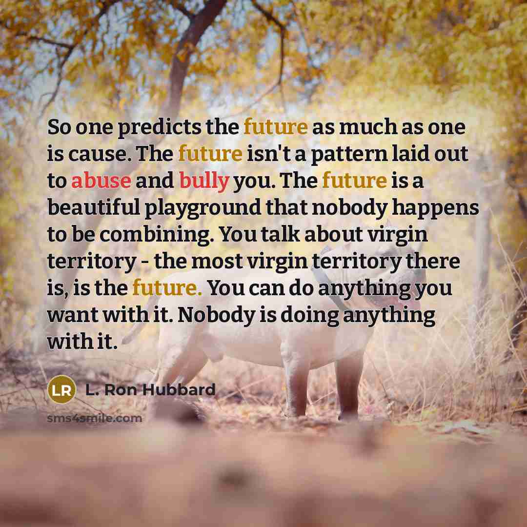 “So one predicts the future as much as one is cause. The future isn't a pattern laid out to abuse and bully you. The future is a beautiful playground that nobody happens to be combining. You talk about virgin territory - the most virgin territory there is, is the future. You can do anything you…” quote by L. Ron Hubbard