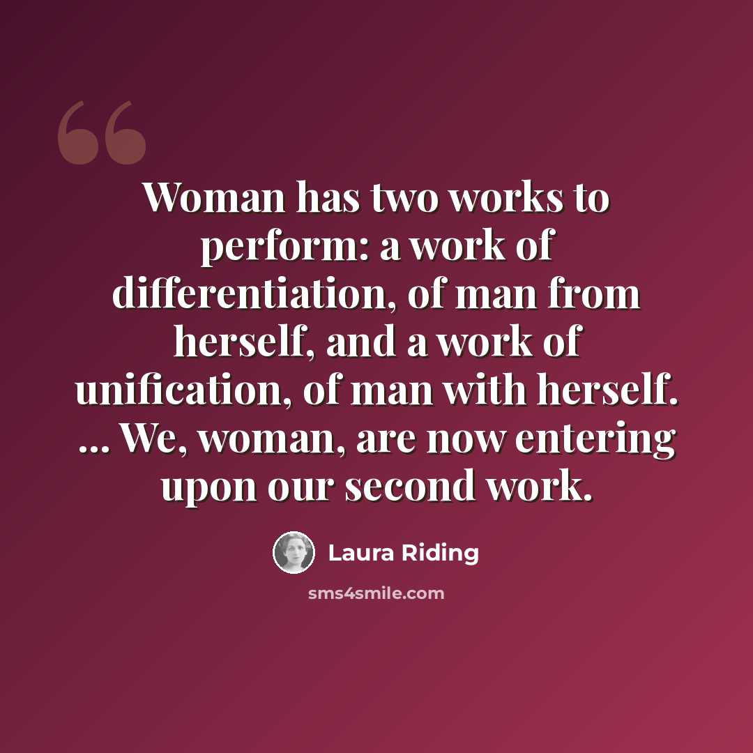 “Woman has two works to perform: a work of differentiation, of man from herself, and a work of unification, of man with herself. ... We, woman, are now entering upon our second work.” quote by Laura Riding