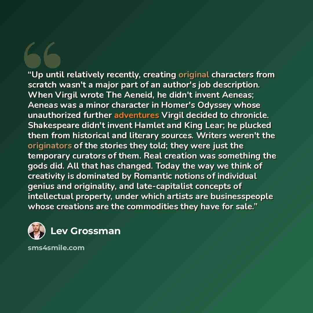“Up until relatively recently, creating original characters from scratch wasn't a major part of an author's job description. When Virgil wrote The Aeneid, he didn't invent Aeneas; Aeneas was a minor character in Homer's Odyssey whose unauthorized further adventures Virgil decided to chronicle…” quote by Lev Grossman