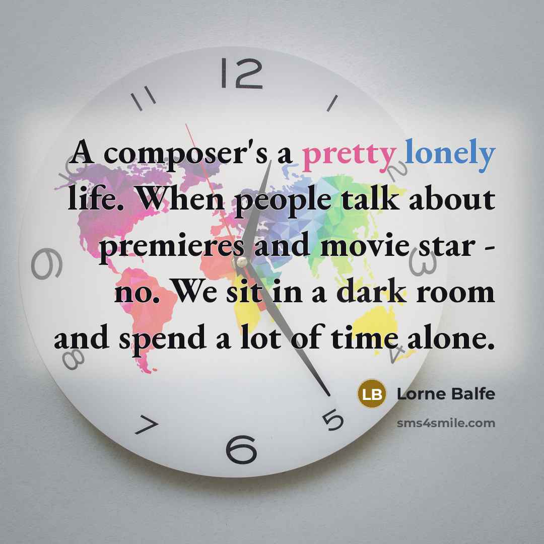 “A composer's a pretty lonely life. When people talk about premieres and movie star - no. We sit in a dark room and spend a lot of time alone.” quote by Lorne Balfe