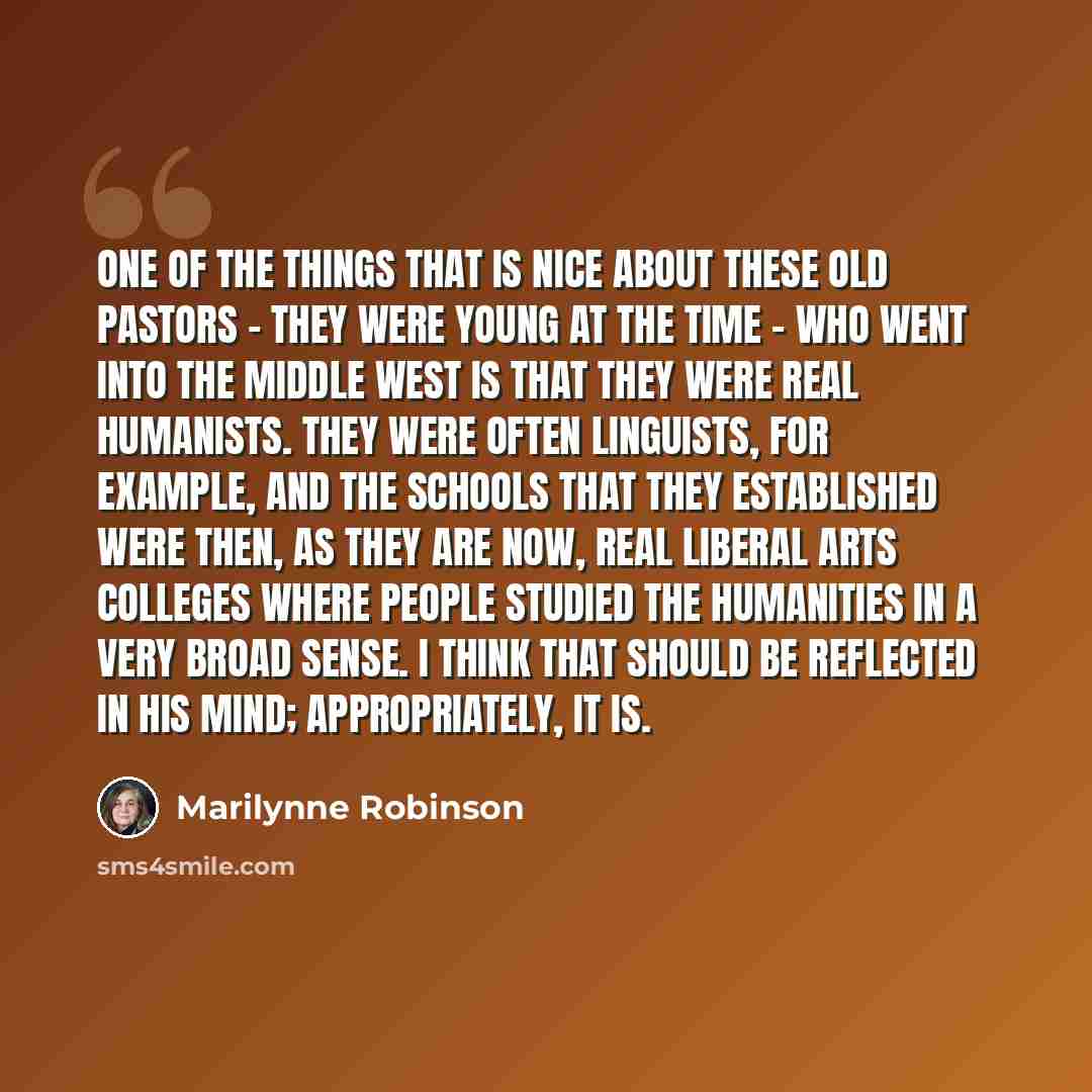 “One of the things that is nice about these old pastors - they were young at the time - who went into the Middle West is that they were real humanists. They were often linguists, for example, and the schools that they established were then, as they are now, real liberal arts colleges where people…” quote by Marilynne Robinson