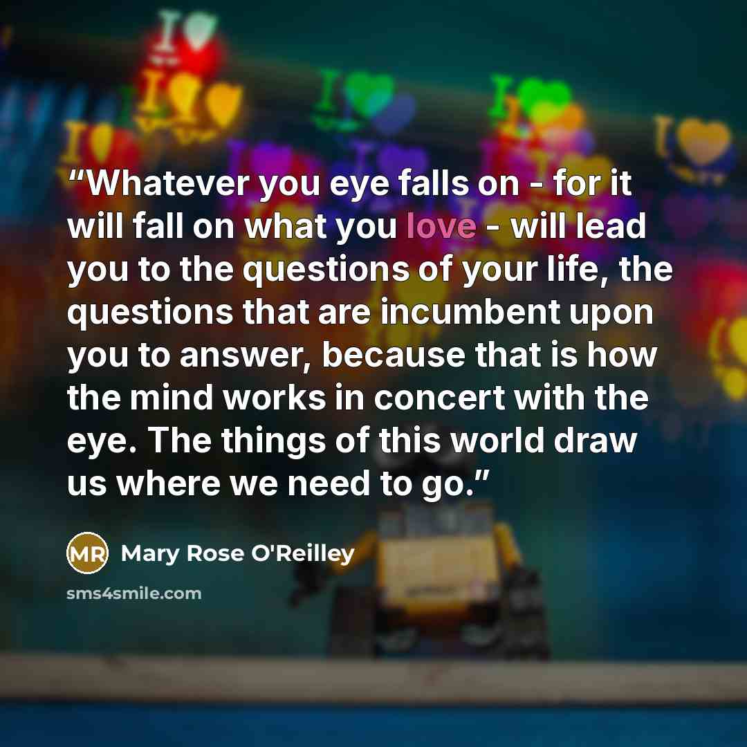“Whatever you eye falls on - for it will fall on what you love - will lead you to the questions of your life, the questions that are incumbent upon you to answer, because that is how the mind works in concert with the eye. The things of this world draw us where we need to go.” quote by Mary Rose O'Reilley