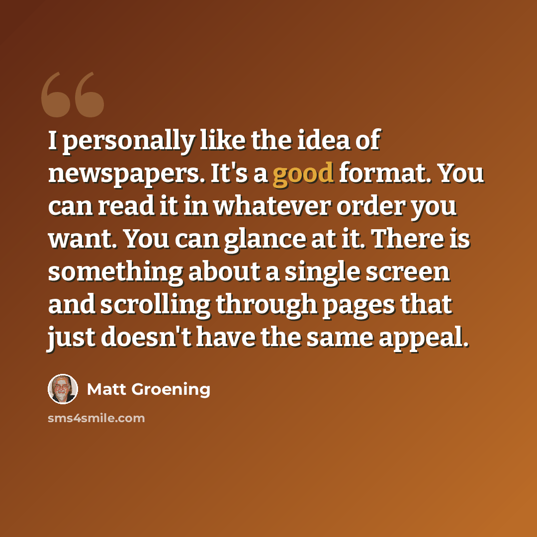 “I personally like the idea of newspapers. It's a good format. You can read it in whatever order you want. You can glance at it. There is something about a single screen and scrolling through pages that just doesn't have the same appeal.” quote by Matt Groening