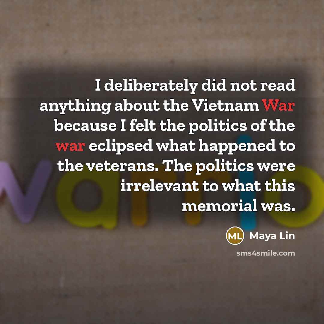 “I deliberately did not read anything about the Vietnam War because I felt the politics of the war eclipsed what happened to the veterans. The politics were irrelevant to what this memorial was.” quote by Maya Lin
