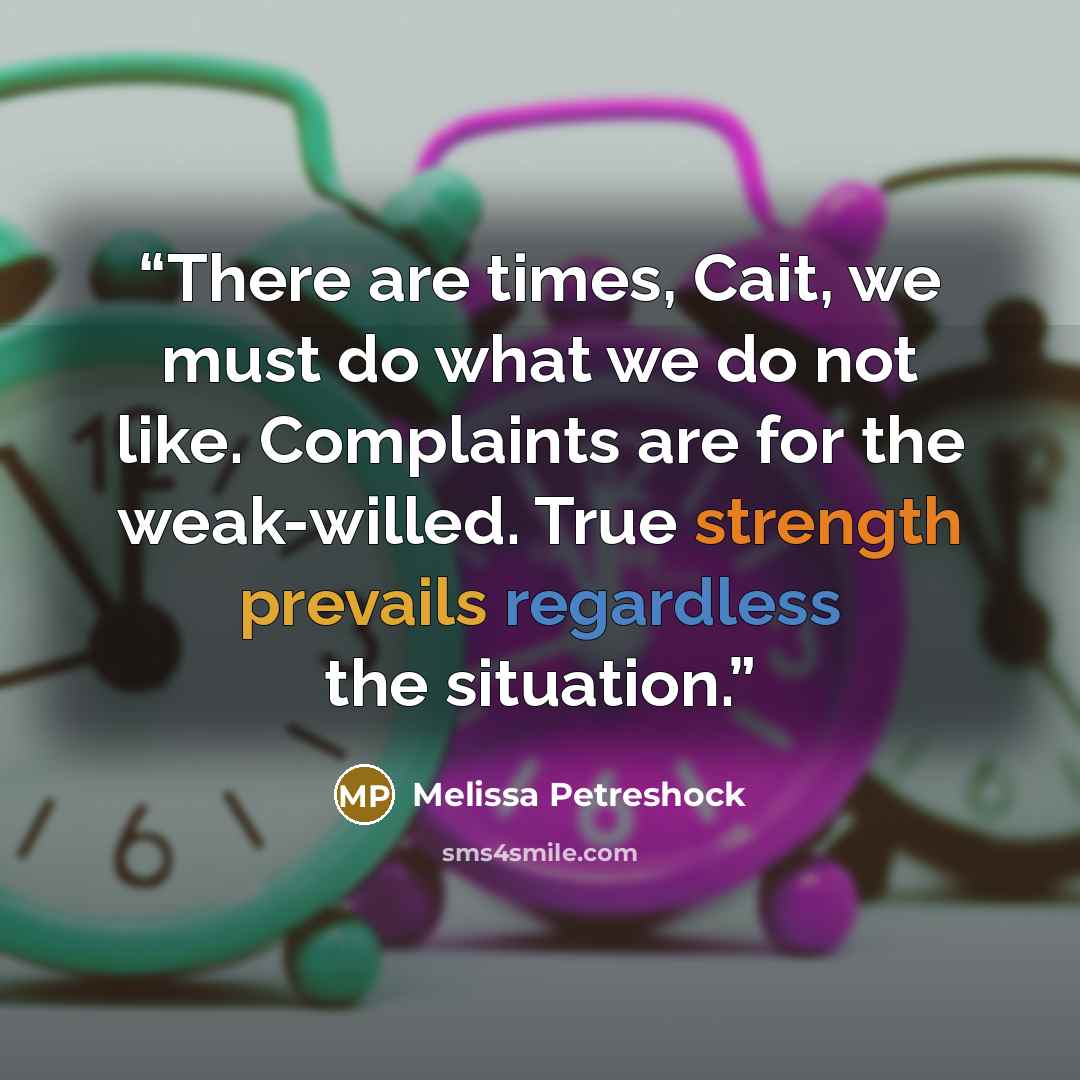 “There are times, Cait, we must do what we do not like. Complaints are for the weak-willed. True strength prevails regardless the situation.” quote by Melissa Petreshock