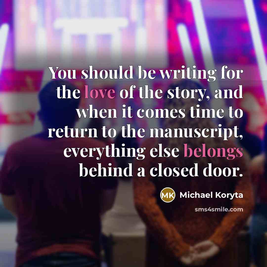 “You should be writing for the love of the story, and when it comes time to return to the manuscript, everything else belongs behind a closed door.” quote by Michael Koryta