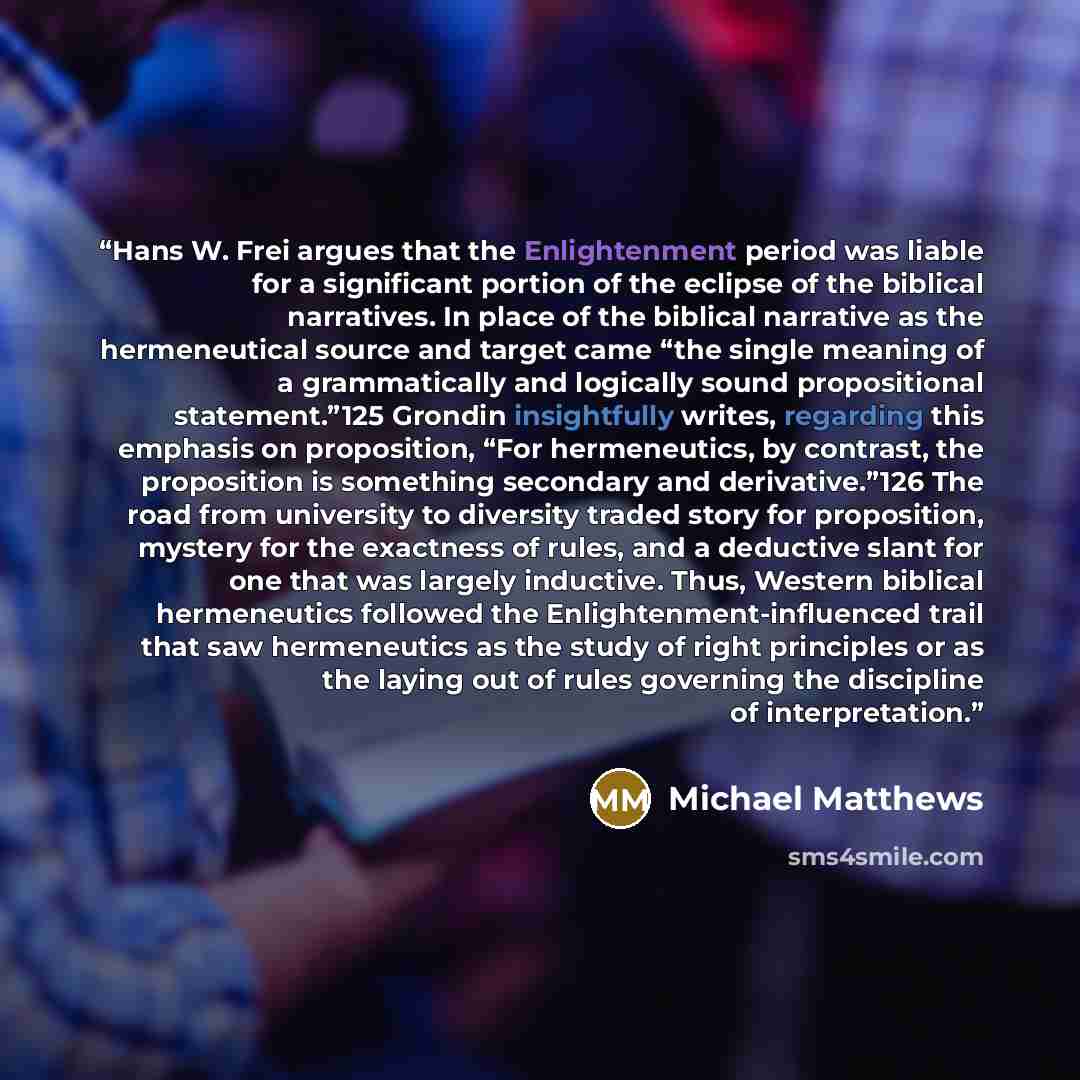 “Hans W. Frei argues that the Enlightenment period was liable for a significant portion of the eclipse of the biblical narratives. In place of the biblical narrative as the hermeneutical source and target came “the single meaning of a grammatically and logically sound propositional statement.”125…” quote by Michael Matthews