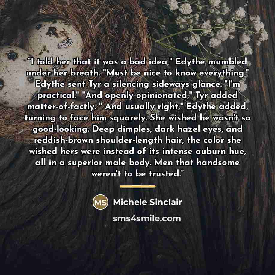 “I told her that it was a bad idea," Edythe mumbled under her breath. "Must be nice to know everything." Edythe sent Tyr a silencing sideways glance. "I'm practical." "And openly opinionated," Tyr added matter-of-factly. " And usually right," Edythe added, turning to face him squarely. She wished…” quote by Michele Sinclair