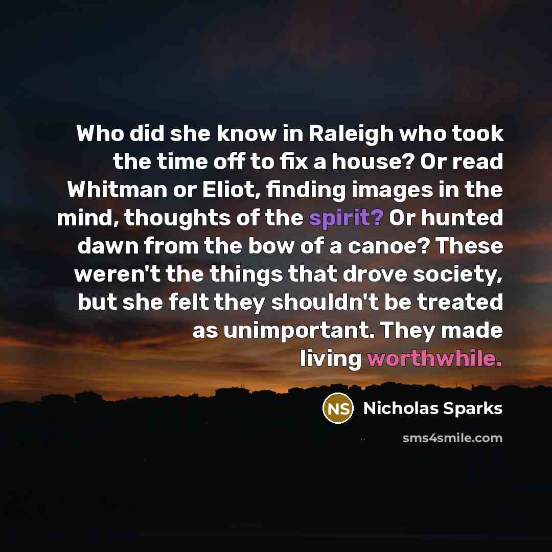 “Who did she know in Raleigh who took the time off to fix a house? Or read Whitman or Eliot, finding images in the mind, thoughts of the spirit? Or hunted dawn from the bow of a canoe? These weren't the things that drove society, but she felt they shouldn't be treated as unimportant. They made…” quote by Nicholas Sparks