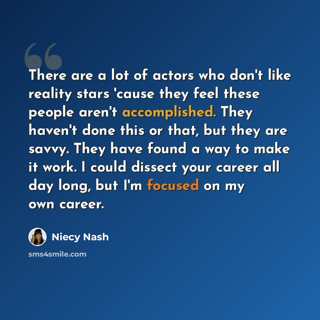 “There are a lot of actors who don't like reality stars 'cause they feel these people aren't accomplished. They haven't done this or that, but they are savvy. They have found a way to make it work. I could dissect your career all day long, but I'm focused on my own career.” quote by Niecy Nash