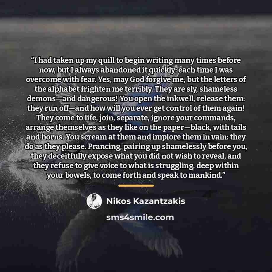 “I had taken up my quill to begin writing many times before now, but I always abandoned it quickly: each time I was overcome with fear. Yes, may God forgive me, but the letters of the alphabet frighten me terribly. They are sly, shameless demons—and dangerous! You open the inkwell, release them…” quote by Nikos Kazantzakis