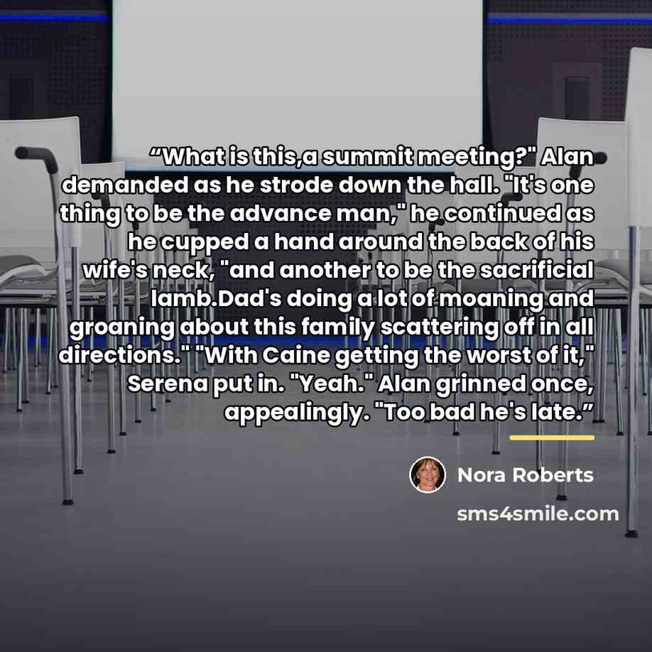 “What is this,a summit meeting?" Alan demanded as he strode down the hall. "It's one thing to be the advance man," he continued as he cupped a hand around the back of his wife's neck, "and another to be the sacrificial lamb.Dad's doing a lot of moaning and groaning about this family scattering off…” quote by Nora Roberts
