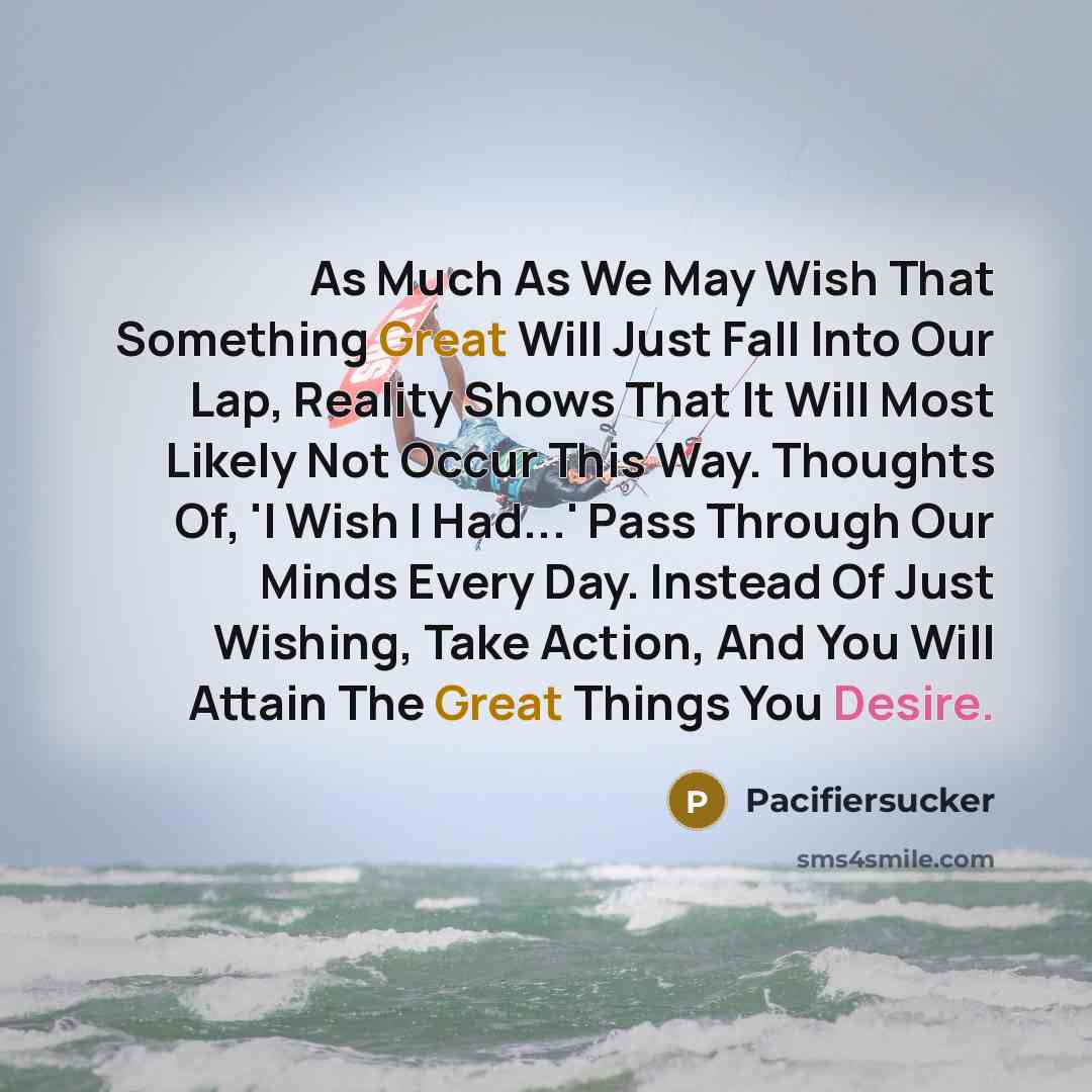 “As Much As We May Wish That Something Great Will Just Fall Into Our Lap, Reality Shows That It Will Most Likely Not Occur This Way. Thoughts Of, 'I Wish I Had...' Pass Through Our Minds Every Day. Instead Of Just Wishing, Take Action, And You Will Attain The Great Things You Desire.” quote by Pacifiersucker