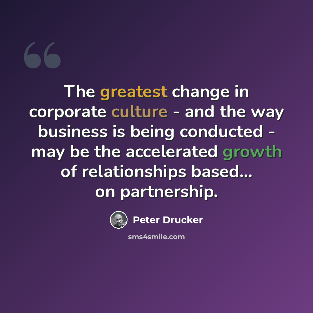 “The greatest change in corporate culture - and the way business is being conducted - may be the accelerated growth of relationships based... on partnership.” quote by Peter Drucker