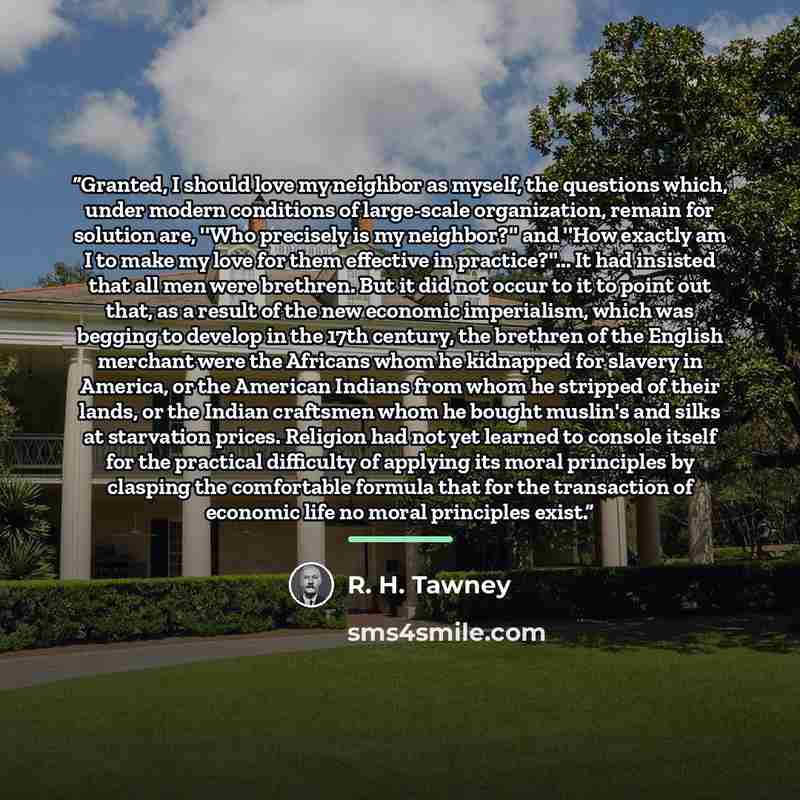 “Granted, I should love my neighbor as myself, the questions which, under modern conditions of large-scale organization, remain for solution are, ''Who precisely is my neighbor?'' and ''How exactly am I to make my love for them effective in practice?''... It had insisted that all men were brethren…” quote by R. H. Tawney